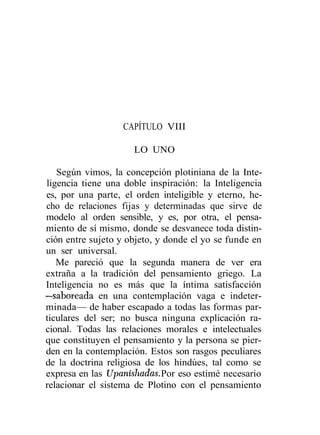 CAPÍTULO VIII

                     LO UNO

   Según vimos, la concepción plotiniana de la Inte-
ligencia tiene una doble inspiración: la Inteligencia
es, por una parte, el orden inteligible y eterno, he-
cho de relaciones fijas y determinadas que sirve de
modelo al orden sensible, y es, por otra, el pensa-
miento de sí mismo, donde se desvanece toda distin-
ción entre sujeto y objeto, y donde el yo se funde en
un ser universal.
   Me pareció que la segunda manera de ver era
extraña a la tradición del pensamiento griego. La
Inteligencia no es más que la íntima satisfacción
—saboreada en una contemplación vaga e indeter-
minada— de haber escapado a todas las formas par-
ticulares del ser; no busca ninguna explicación ra-
cional. Todas las relaciones morales e intelectuales
que constituyen el pensamiento y la persona se pier-
den en la contemplación. Estos son rasgos peculiares
de la doctrina religiosa de los hindúes, tal como se
expresa en las Upanishadas. Por eso estimé necesario
relacionar el sistema de Plotino con el pensamiento
 