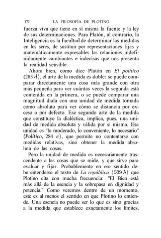 172           LA FILOSOFÍA DE PLOTINO
fuerza viva que tiene en sí misma la fuente y la ley
de sus determinaciones. Para Platón, al contrario, la
Inteligencia es la facultad de determinar las medidas
en los seres, de sustituir por representaciones fijas y
matemáticamente expresables las relaciones indefi-
nidamente cambiantes e indecisas que nos presenta
la realidad sensible.
   Ahora bien, como dice Platón en El político
(283 d), el arte de la medida es doble: se puede com-
parar directamente una cosa más grande con otra
más pequeña para ver cuántas veces la segunda está
contenida en la primera, o se puede comparar una
magnitud dada con una unidad de medida tomada
como absoluto para ver cómo se distancia por ex-
ceso o por defecto. Ese segundo arte de la medida
que constituye la dialéctica, implica, pues, una uni-
dad de medida absoluta y válida por sí misma. Esa
unidad es "lo moderado, lo conveniente, lo necesario"
(Político, 284 e), que permite no contentarse con
medidas relativas, sino obtener la medida abso-
luta de las cosas.
   Pero la unidad de medida es necesariamente tras-
cendente a las cosas que se mide, y que sirve para
evaluar y fijar. Probablemente en ese sentido de-
be entenderse el texto de La república (509 b) que
Plotino cita con mucha frecuencia: "El Bien está
más allá de la esencia y la sobrepasa en dignidad y
potencia." Como veremos dentro de un momento,
este es al menos el sentido en que Plotino lo entien-
de. Una esencia no puede ser lo que es sino gracias
a la medida que establece exactamente los límites,
 