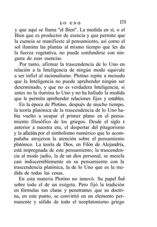 LO U N O                     173
y que aquí se llama "el Bien". La medida en sí, o el
Bien que es productor de esencia y que permite que
la esencia se manifieste al pensamiento, así como el
sol ilumina las plantas al mismo tiempo que les da
la fuerza vegetativa, no puede confundirse con nin-
guna de esas esencias.
   Por tanto, afirmar la trascendencia de lo Uno en
relación a la Inteligencia de ningún modo equivale
a ser infiel al racionalismo. Plotino repite a menudo
que la Inteligencia no puede aprehender ningún ser
determinado, y que no es verdadera Inteligencia, si
antes no la ilumina lo Uno y no ha hallado la medida
que le permita aprehender relaciones fijas y estables.
   En la época de Plotino, después de mucho tiempo,
la teoría platónica de la trascendencia de lo Uno ha-
bía vuelto a ocupar el primer plano en el pensa-
miento filosófico de los griegos. Desde el siglo i
anterior a nuestra era, el despertar del pitagorismo
y la afición por el simbolismo numérico que lo acom-
pañaba atrajeron la atención sobre el pensamiento
platónico. La teoría de Dios, en Filón de Alejandría,
está impregnada de este pensamiento; la trascenden-
cia al modo judío, la de un dios personal, se mezcla
casi indiscerniblemente en su pensamiento con la
trascendencia platónica, la de lo Uno que es la me-
dida de todas las cosas.
   En esta materia Plotino no innovó. Su papel fue
sobre todo el de un exégeta. Pero fijó la tradición
en fórmulas tan claras y penetrantes que su doctri-
na, en este punto, se convirtió en un elemento per-
manente y sólido de todo el neoplatonismo griego
 