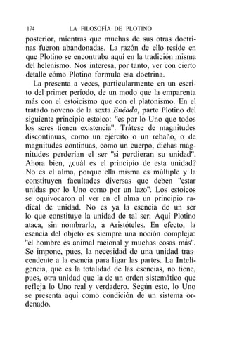 174           LA FILOSOFÍA DE PLOTINO
posterior, mientras que muchas de sus otras doctri-
nas fueron abandonadas. La razón de ello reside en
que Plotino se encontraba aquí en la tradición misma
del helenismo. Nos interesa, por tanto, ver con cierto
detalle cómo Plotino formula esa doctrina.
   La presenta a veces, particularmente en un escri-
to del primer período, de un modo que la emparenta
más con el estoicismo que con el platonismo. En el
tratado noveno de la sexta Enéada, parte Plotino del
siguiente principio estoico: "es por lo Uno que todos
los seres tienen existencia". Trátese de magnitudes
discontinuas, como un ejército o un rebaño, o de
magnitudes continuas, como un cuerpo, dichas mag-
nitudes perderían el ser "si perdieran su unidad".
Ahora bien, ¿cuál es el principio de esta unidad?
No es el alma, porque ella misma es múltiple y la
constituyen facultades diversas que deben "estar
unidas por lo Uno como por un lazo". Los estoicos
se equivocaron al ver en el alma un principio ra-
dical de unidad. No es ya la esencia de un ser
lo que constituye la unidad de tal ser. Aquí Plotino
ataca, sin nombrarlo, a Aristóteles. En efecto, la
esencia del objeto es siempre una noción compleja:
"el hombre es animal racional y muchas cosas más".
Se impone, pues, la necesidad de una unidad tras-
cendente a la esencia para ligar las partes. La Inteli-
gencia, que es la totalidad de las esencias, no tiene,
pues, otra unidad que la de un orden sistemático que
refleja lo Uno real y verdadero. Según esto, lo Uno
se presenta aquí como condición de un sistema or-
denado.
 