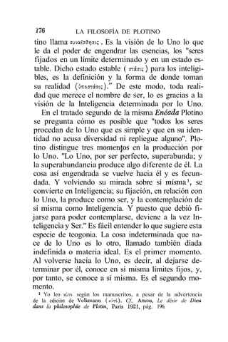 Í76            LA FILOSOFÍA DE PLOTINO
 tino llama auvaíaflrjci?. Es la visión de lo Uno lo que
 le da el poder de engendrar las esencias, los "seres
 fijados en un límite determinado y en un estado es-
 table. Dicho estado estable ( oiáat<;) para los inteligi-
 bles, es la definición y la forma de donde toman
 su realidad (úxocTáat?)." De este modo, toda reali-
 dad que merece el nombre de ser, lo es gracias a la
 visión de la Inteligencia determinada por lo Uno.
    En el tratado segundo de la misma Enéada Plotino
 se pregunta cómo es posible que "todos los seres
procedan de lo Uno que es simple y que en su iden-
tidad no acusa diversidad ni repliegue alguno". Plo-
tino distingue tres momenjos en la producción por
lo Uno. "Lo Uno, por ser perfecto, superabunda; y
la superabundancia produce algo diferente de él. La
cosa así engendrada se vuelve hacia él y es fecun-
dada. Y volviendo su mirada sobre sí misma1, se
convierte en Inteligencia; su fijación, en relación con
lo Uno, la produce como ser, y la contemplación de
sí misma como Inteligencia. Y puesto que debió fi-
jarse para poder contemplarse, deviene a la vez In-
teligencia y Ser." Es fácil entender lo que sugiere esta
especie de teogonia. La cosa indeterminada que na-
ce de lo Uno es lo otro, llamado también diada
indefinida o materia ideal. Es el primer momento.
Al volverse hacia lo Uno, es decir, al dejarse de-
terminar por él, conoce en sí misma límites fijos, y,
por tanto, se conoce a sí misma. Es el segundo mo-
mento.
  * Yo leo a'JTo según los manuscritos, a pesar de la advertencia
de la edición de Volkmann (aú-:6). Cf., Arnou, Le désir de Dieu
dans la philosophie de Plotin, París 1921, pág. 196.
 