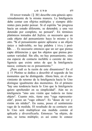 LO UNO                        177
   El tercer tratado (§ 10) describe esta génesis apro-
ximadamente de la misma manera. La Inteligencia
 debe contar con objetos múltiples y siempre dife-
rentes para poder pensar. Si el espíritu "no progresa
hacia un estado diferente, se detendrá; y una vez
detenido por completo, no pensará". En términos
platónicos tomados del Sofista, es necesario que en
cada objeto del pensamiento haya lo mismo y lo
otro. "Si el pensamiento quiere aplicarse a un objeto
único e indivisible, no hay palabra ( Xóyo? ) posi-
ble. . . Es necesario entonces que un ser que piensa
capte diferencias y que los objetos que piensa pre-
senten variedad. Sin ello, no hay pensamiento, sino
esa especie de contacto inefable o carente de inte-
ligencia que existe antes de que la Inteligencia
nazca; contacto no es pensamiento."
   ¿Pero cuál es la razón de este dinamismo? En el
§ 11 Plotino se dedica a describir el segundo de los
momentos que he distinguido. Ahora bien, en el mo-
vimiento de retorno de la Inteligencia hacia lo Uno
distingue igualmente dos momentos. En el primero
"hay una tendencia hacia lo Uno que la Inteligencia
quiere aprehender en su simplicidad". Aún no es
inteligencia "sino una visión que todavía no tiene
objeto". Cuanto más, tiene una "vaga representa-
ción", posee un "vago esbozo". Es "deseo de ver y
visión sin nitidez". En suma, posee el sentimiento
vago de la medida. El resultado de su contacto con
lo Uno será multiplicar esa medida común al
aplicarla y diversificarla. Entonces "su objeto, de
uno, se torna múltiple; es así como lo conoce
 