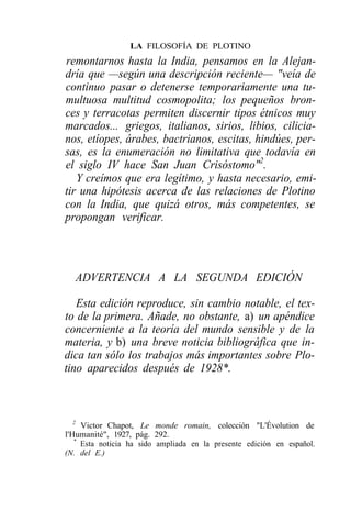 LA FILOSOFÍA DE PLOTINO
remontarnos hasta la India, pensamos en la Alejan-
dría que —según una descripción reciente— "veía de
continuo pasar o detenerse temporariamente una tu-
multuosa multitud cosmopolita; los pequeños bron-
ces y terracotas permiten discernir tipos étnicos muy
marcados... griegos, italianos, sirios, libios, cilicia-
nos, etíopes, árabes, bactrianos, escitas, hindúes, per-
sas, es la enumeración no limitativa que todavía en
el siglo IV hace San Juan Crisóstomo"2.
   Y creímos que era legítimo, y hasta necesario, emi-
tir una hipótesis acerca de las relaciones de Plotino
con la India, que quizá otros, más competentes, se
propongan verificar.




  ADVERTENCIA A LA SEGUNDA EDICIÓN

   Esta edición reproduce, sin cambio notable, el tex-
to de la primera. Añade, no obstante, a) un apéndice
concerniente a la teoría del mundo sensible y de la
materia, y b) una breve noticia bibliográfica que in-
dica tan sólo los trabajos más importantes sobre Plo-
tino aparecidos después de 1928*.



   2
     Victor Chapot, Le monde romain, colección "L'Évolution de
l'Humanité", 1927, pág. 292.
   *
     Esta noticia ha sido ampliada en la presente edición en español.
(N. del E.)
 