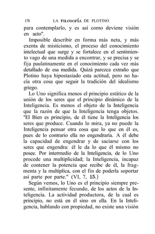 178          LA FILOSOFÍA DE PLOTINO
para contemplarlo, y es así como deviene visión
en acto".
   Imposible describir en forma más neta, y más
exenta de misticismo, el proceso del conocimiento
intelectual que surge y se fortalece en el sentimien-
to vago de una medida a encontrar, y se precisa y se
fija paulatinamente en el conocimiento cada vez más
detallado de esa medida. Quizá parezca extraño que
Plotino haya hipostasiado esta actitud, pero no ha-
cía otra cosa que seguir la tradición del idealismo
griego.
   Lo Uno significa menos el principio estático de la
unión de los seres que el principio dinámico de la
Inteligencia. Es menos el objeto de la Inteligencia
que la razón de que la Inteligencia tenga objetos.
"El Bien es principio, de él tiene la Inteligencia los
seres que produce. Cuando lo mira, ya no puede la
Inteligencia pensar otra cosa que lo que en él es,
pues de lo contrario ella no engendraría. A él debe
la capacidad de engendrar y de saciarse con los
seres que engendra: él le da lo que él mismo no
posee. Por intermedio de la Inteligencia, de lo Uno
procede una multiplicidad; la Inteligencia, incapaz
de contener la potencia que recibe de él, la frag-
menta y la multiplica, con el fin de poderla soportar
así parte por parte." (VI, 7, 15.)
   Según vemos, lo Uno es el principio siempre pre-
sente, infinitamente fecundo, de los actos de la In-
teligencia. La actividad productora, de la cual es
principio, no está en él sino en ella. En la Inteli-
gencia, hablando con propiedad, no existe una visión
 