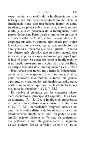 LO U N O                    183
 experimenta la atracción de la Inteligencia por más
bella que sea. Sin haber recibido la luz del Bien, la
Inteligencia tiene sólo una belleza inerte: el alma,
indolente, se pliega sobre sí misma, y se mantiene
inerte, y, aun en presencia de la Inteligencia, tiene
pereza de pensar. Pero, desde el momento en que la
alcanza el calor de lo alto, cobra fuerzas, despierta,
despliega sus alas, y, aunque apasionada por lo que
le está próximo, se eleva, ligera, hacia un objeto más
alto, gracias al recuerdo que de él guarda. En tanto
hay objetos más elevados que su objeto actual, ella
se eleva, impulsada espontáneamente por aquel que
le inspiró amor. Se eleva por sobre la Inteligencia, y
si no puede proseguir su marcha más allá del Bien,
es porque más allá de él no hay nada." (VI, 7, 22.)
   Esto señala con trazos muy netos la independen-
cia del alma con respecto al Bien. Sin duda, el alma
pudo alcanzarlo sólo "porque se tornó Inteligencia
y porque, en cierto modo, está intelectualizada; pero,
desde el momento en que contempla el objeto supre-
mo, todo lo abandona". (VI, 7, 35.)
   Es notable el contraste con los conceptos plató-
nicos expuestos al principio del capítulo. Hasta hace
un momento (VI, 3, 10), la Inteligencia progresaba
de una visión confusa a una visión distinta; aho-
ra (VI, 7, 35), su verdadero progreso consiste en
pasar de la visión distinta de los objetos a la visión
absolutamente simple de lo Uno. Su poder de con-
templar objetos distintos es "el acto de contemplar
que pertenece a una Inteligencia sabia; el segundo
de sus poderes (el de la visión de lo Uno) es la
 