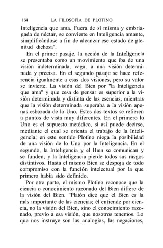 184          LA FILOSOFÍA DE PLOTINO
 Inteligencia que ama. Fuera de sí misma y embria-
 gada de néctar, se convierte en Inteligencia amante,
 simplificándose a fin de alcanzar ese estado de ple-
nitud dichosa".
    En el primer pasaje, la acción de la Inteligencia
se presentaba como un movimiento que iba de una
visión indeterminada, vaga, a una visión determi-
nada y precisa. En el segundo pasaje se hace refe-
rencia igualmente a esas dos visiones, pero su valor
se invierte. La visión del Bien por "la Inteligencia
que ama" y que cesa de pensar es superior a la vi-
sión determinada y distinta de las esencias, mientras
que la visión determinada superaba a la visión ape-
nas esbozada de lo Uno. Estos dos textos se refieren
a puntos de vista muy diferentes. En el primero lo
Uno es el supuesto metódico, si así puede decirse,
mediante el cual se orienta el trabajo de la Inteli-
gencia; en este sentido Plotino niega la posibilidad
de una visión de lo Uno por la Inteligencia. En el
segundo, la Inteligencia y el Bien se comunican y
se funden, y la Inteligencia pierde todos sus rasgos
distintivos. Hasta el mismo Bien se despoja de todo
compromiso con la función intelectual por la que
primero había sido definido.
   Por otra parte, el mismo Plotino reconoce que la
ciencia o conocimiento razonado del Bien difiere de
la visión del Bien. "Platón dice que el Bien es la
más importante de las ciencias; él entiende por cien-
cia, no la visión del Bien, sino el conocimiento razo-
nado, previo a esa visión, que nosotros tenemos. Lo
que nos instruye son las analogías, las negaciones,
 