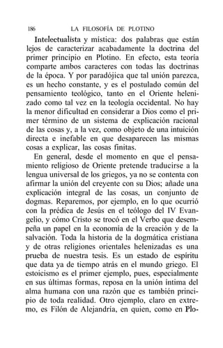 186           LA FILOSOFÍA DE PLOTINO
   Intelectualista y mística: dos palabras que están
lejos de caracterizar acabadamente la doctrina del
primer principio en Plotino. En efecto, esta teoría
comparte ambos caracteres con todas las doctrinas
de la época. Y por paradójica que tal unión parezca,
es un hecho constante, y es el postulado común del
pensamiento teológico, tanto en el Oriente heleni-
zado como tal vez en la teología occidental. No hay
la menor dificultad en considerar a Dios como el pri-
mer término de un sistema de explicación racional
de las cosas y, a la vez, como objeto de una intuición
directa e inefable en que desaparecen las mismas
cosas a explicar, las cosas finitas.
   En general, desde el momento en que el pensa-
miento religioso de Oriente pretende traducirse a la
lengua universal de los griegos, ya no se contenta con
afirmar la unión del creyente con su Dios; añade una
explicación integral de las cosas, un conjunto de
dogmas. Reparemos, por ejemplo, en lo que ocurrió
con la prédica de Jesús en el teólogo del IV Evan-
gelio, y cómo Cristo se trocó en el Verbo que desem-
peña un papel en la economía de la creación y de la
salvación. Toda la historia de la dogmática cristiana
y de otras religiones orientales helenizadas es una
prueba de nuestra tesis. Es un estado de espíritu
que data ya de tiempo atrás en el mundo griego. El
estoicismo es el primer ejemplo, pues, especialmente
en sus últimas formas, reposa en la unión íntima del
alma humana con una razón que es también princi-
pio de toda realidad. Otro ejemplo, claro en extre-
mo, es Filón de Alejandría, en quien, como en Pío-
 