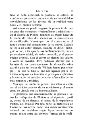 LO U N O                     187
 tino, el culto espiritual, la profecía, el éxtasis, se
 confunden por entero con una teoría racional del des-
 envolvimiento de las formas de la realidad entre
Dios y el mundo sensible.
    Así como no puede negarse la presencia de uno
de estos dos elementos —racionalismo y misticismo—
en el sistema de Plotino, tampoco es exacto hacer de
la unión de estos dos elementos la característica
de su filosofía. Vimos que, por el contrario, es el
fondo común del pensamiento de su época. Cuando
se lee a un autor alejado, siempre es difícil distin-
guir lo que, a los ojos de sus contemporáneos, era un
pensamiento trivial, de todos conocido, y el pensa-
miento original. Con el correr del tiempo los valores
a veces se invierten. Pero podemos afirmar que a
los ojos de sus contemporáneos, la afirmación —tan
extraña para un lector de William James por ejem-
plo— de que lo Uno al que nos ligamos por la in-
tuición religiosa es también el principio explicativo
y la causa de las esencias, era una afirmación de las
más comunes y triviales.
    Más que tal unión en general nos interesa expli-
car el carácter preciso de su misticismo y el modo
como se vincula con su intelectualismo.
    El problema que necesariamente se plantea a to-
dos los intérpretes de Plotino es el siguiente: ¿cuál
es, dentro de su sistema, el puesto de la experiencia
mística, del éxtasis? Por una parte, la metafísica de
Plotino se nos ofrece como una sólida construcción
racional que establece según leyes necesarias un
mutuo enlace entre las diversas formas de la reali-
 