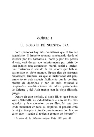CAPÍTULO I

         EL SIGLO III DE NUESTRA ERA

  Pocos períodos hay más dramáticos que el fin del
paganismo. El Imperio romano, amenazado desde el
exterior por los bárbaros al norte y por los persas
al este, está desgarrado interiormente por crisis de
toda índole: una conmoción moral, social e intelec-
tual trastrueca el sentido de los valores que habían
sustentado el viejo mundo. Época rica en aspectos
pintorescos también, en que el historiador del pen-
samiento se deja seducir fácilmente por la confusa
mezcla de doctrinas y por las más extrañas e
inesperadas combinaciones de ideas procedentes
de Oriente y del Asia menor con la vieja filosofía
griega.
  Dentro de este período, el siglo III, en que Plotino
vive (204-270), es indudablemente uno de los más
agitados; y la elaboración de su filosofía, que pre-
tende mantener en toda su amplitud el pensamiento
de viejos; tiempos, coincide precisamente con la épo-
ca en que —según el reciente estudio de Ferrero 1—
 1
     La ruine de la civilisation antique, París, 1921, pág. 43.
 