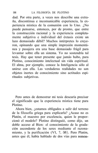 188          LA FILOSOFÍA DE PLOTINO
dad. Por otra parte, a veces nos describe una extra-
ña, discontinua e incomunicable experiencia, la ex-
periencia mística de la comunión con lo Uno. ¿No
puede pensarse, entonces, por de pronto, que entre
la construcción racional y la experiencia completa-
mente subjetiva e individual del éxtasis existe un
lazo demasiado débil? Muchos intérpretes lo creye-
ron, opinando que una simple impresión momentá-
nea y pasajera era una base demasiado frágil para
levantar sobre ella un sistema. Yo no sostendría tal
tesis. Hay que tener presente que jamás hubo, para
Plotino, conocimiento intelectual sin vida espiritual.
El alma, por ejemplo, conoce la Inteligencia sólo al
unirse con ella. Las verdaderas realidades no son
objetos inertes de conocimiento sino actitudes espi-
rituales subjetivas.




   Pero antes de demostrar mi tesis desearía precisar
el significado que la experiencia mística tiene para
Plotino.
   Ahora bien, ¿estamos obligados a salir del terreno
de la filosofía griega para explicarla? ¿Acaso no es
Platón, el maestro por excelencia, quien le propor-
cionó el modelo? Plotino distinguió, como dije, un
doble acceso al Bien: el conocimiento de la grada-
ción ascendente de los seres mediante el razona-
miento, y la purificación (VI, 7, 36). Pero Platón,
antes que él, había hablado de dos vías para remon-
 