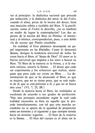 LO UN O                      189
 tar al principio: la dialéctica racional que procede
por inducción, y la dialéctica del amor, la del Fedro,
 cuando el alma, presa de la locura del deseo, tiene
una intuición súbita e inefable del Bien. Y la purifi-
 cación, como el Fedón la describe, ¿no es también
un medio de lograr la contemplación? Los dos as-
pectos de la noción del Bien en Plotino, el intelec-
tual y el místico, corresponderían, pues, a esta doble
vía de acceso que Platón enseñaba.
   En realidad, el Eros platónico desempeña un pa-
pel importante en las Enéadas. Como lo demostró
Arnou, designa la tendencia universal de todas las
cosas hacia el Bien, el "deseo de Dios". El amor es la
fuerza universal que impulsa a los seres a buscar su
Bien. "El Bien de la materia es la forma, y si la ma-
teria sintiera, amaría la forma... El deseo que cada
ser experimenta y los esfuerzos que realiza, atesti-
guan que para cada ser existe un Bien. . . La de-
mostración de que se ha alcanzado el Bien, es que
se mejora, que no se siente pena, que se está reple-
to de él, que se está próximo a él, y que no se busca
otra cosa." (VI, 7, 25, 26.)
   Desde la materia hasta el Bien, las realidades se
escalonan de acuerdo a sus grados de perfección.
"Hay una jerarquía ascendente según la cual cada
realidad encuentra su bien en aquella que le pre-
cede inmediatamente, con tal que esta marcha as-
cendente no se aparte de la igualdad de proporción
entre un término y el siguiente y que siempre tienda
hacia un término superior. . . El bien de la materia
es la forma... El bien del cuerpo es el alma sin la
 