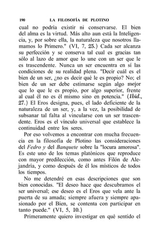 190           LA FILOSOFÍA DE PLOTINO
cual no podría existir ni conservarse. El bien
del alma es la virtud. Más alto aun está la Inteligen-
cia, y, por sobre ella, la naturaleza que nosotros lla-
mamos lo Primero." (VI, 7, 25.) Cada ser alcanza
su perfección y se conserva tal cual es gracias tan
sólo al lazo de amor que lo une con un ser que le
es trascendente. Nunca un ser encuentra en sí las
condiciones de su realidad plena. "Decir cuál es el
bien de un ser, ¿no es decir qué le es propio? No; el
bien de un ser debe estimarse según algo mejor
que lo que le es propio, por algo superior, frente
al cual él no es él mismo sino en potencia." (Ibid.,
27.) El Eros designa, pues, el lado deficiente de la
naturaleza de un ser, y, a la vez, la posibilidad de
subsanar tal falta al vincularse con un ser trascen-
dente. Eros es el vínculo universal que establece la
continuidad entre los seres.
   Por eso volvemos a encontrar con mucha frecuen-
cia en la filosofía de Plotino las consideraciones
del Fedro y del Banquete sobre la "locura amorosa".
Es este uno de los temas platónicos que reproduce
con mayor predilección, como antes Filón de Ale-
jandría, y como después de él los místicos de todos
los tiempos.
   No me detendré en esas descripciones que son
bien conocidas. "El deseo hace que descubramos el
ser universal; ese deseo es el Eros que vela ante la
puerta de su amada; siempre afuera y siempre apa-
sionado por el Bien, se contenta con participar en
tanto puede." (VI, 5, 10.)
   Primeramente quiero investigar en qué sentido el
 