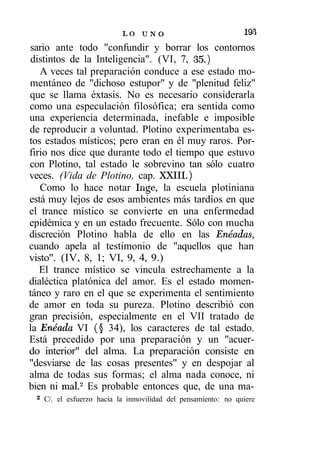 LO U N O                            19S
sario ante todo "confundir y borrar los contornos
 distintos de la Inteligencia". (VI, 7, 35.)
   A veces tal preparación conduce a ese estado mo-
mentáneo de "dichoso estupor" y de "plenitud feliz"
que se llama éxtasis. No es necesario considerarla
como una especulación filosófica; era sentida como
una experiencia determinada, inefable e imposible
de reproducir a voluntad. Plotino experimentaba es-
tos estados místicos; pero eran en él muy raros. Por-
firio nos dice que durante todo el tiempo que estuvo
con Plotino, tal estado le sobrevino tan sólo cuatro
veces. (Vida de Plotino, cap. XXIII.)
   Como lo hace notar Inge, la escuela plotiniana
está muy lejos de esos ambientes más tardíos en que
el trance místico se convierte en una enfermedad
epidémica y en un estado frecuente. Sólo con mucha
discreción Plotino habla de ello en las Enéadas,
cuando apela al testimonio de "aquellos que han
visto". (IV, 8, 1; VI, 9, 4, 9.)
   El trance místico se vincula estrechamente a la
dialéctica platónica del amor. Es el estado momen-
táneo y raro en el que se experimenta el sentimiento
de amor en toda su pureza. Plotino describió con
gran precisión, especialmente en el VII tratado de
la Enéada VI (§ 34), los caracteres de tal estado.
Está precedido por una preparación y un "acuer-
do interior" del alma. La preparación consiste en
"desviarse de las cosas presentes" y en despojar al
alma de todas sus formas; el alma nada conoce, ni
bien ni mal.2 Es probable entonces que, de una ma-
 2
     C/. el esfuerzo hacia la inmovilidad del pensamiento: no quiere
 