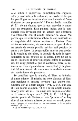 194             LA FILOSOFÍA DE PLOTINO
ñera súbita e imprevista, completamente imprevi-
sible y sustraída a la voluntad, se produzca lo que
los psicólogos en nuestros días han llamado el "sen-
timiento de una presencia".3 Plotino habla también
(§ 31) de un choque que parece preceder y anun-
ciar esa presencia. Esta palabra indica que la con-
ciencia está invadida por un estado que contrasta
violentamente con el estado anterior de vacío. Me
parece que el sentimiento súbito de ese contraste es
el esqueleto del estado místico en Plotino. Para
captar su naturaleza, debemos recordar que el alma
en estado de contemplación mística está poseída de
amor y de deseo. La preparación interior que produ-
jo la vacuidad del alma, la despojó de toda la repre-
sentación de los objetos de su deseo, pero no de su
amor. Entonces el amor sin objeto colma la concien-
cia. Es muy probable que el contraste entre la au-
sencia de toda representación intelectual y la pleni-
tud del sentimiento de amor sea la verdadera causa
del sentimiento de presencia.
   Se considera que lo amado, el Bien, es idéntico
al amor mismo. El místico no sólo alcanza el ideal
que persigue el amante terrestre "que quiere con-
fundirse con el objeto amado" (VI, 7, 34), sino que
el Bien mismo es amor. "Él es a la vez objeto amado,
amor y amor de s í . . . Se ama; ama su pura claridad;
es él mismo lo que ama." (VI, 8, 15, 18.) Según
propia opinión de Plotino, en esta "presencia" no hay
sino el sentimiento mismo de amor en estado puro.
pensar "porque el pensamiento es un movimiento, y él no quiere
moverse". ($ 35.)
  3 Cf. la palabra ^poj-'ce. (VI, 9, 4.)
 