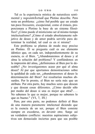LO U N O                    195
   Tal es la experiencia mística de naturaleza senti-
mental y supraintelectual que Plotino describe. Pero
resta un problema: ¿cómo fue posible que un estado
tan poco frecuente, excepcional, como el éxtasis, pro-
porcionara a Plotino la base de un sistema filosó-
fico? ¿Cómo puede el misticismo ser al mismo tiempo
intelectualismo? ¿Cómo el estado absolutamente sub-
jetivo de deseo y de amor podría servirle para de-
terminar la realidad, tal cual es en sí misma?
   Este problema se plantea de modo muy preciso
en Plotino. Él se pregunta cuál es ese elemento
idéntico que, en cada ser, independientemente de su
esencia, es el Bien. "¿Abandonaremos al deseo y al
alma la solución del problema? Y confiándonos en
la impresión del alma, ¿definiremos al Bien por lo de-
seable? ¿No investigaremos acaso por qué el alma
desea? Al par que aportamos demostraciones sobre
la quididad de cada ser, ¿abandonaremos al deseo la
determinación del Bien? Así resultarían muchos ab-
surdos. Por lo pronto, el Bien no sería más que un
atributo. Por otra parte, hay muchos seres que desean
y que desean cosas diferentes. ¿Cómo decidir sólo
por medio del deseo si una es mejor que otra?. . .
No sabemos lo que es mejor, porque no sabemos lo
que es bueno." (VI, 7, 19.)
   Pero, por otra parte, no podemos definir al Bien
de una manera puramente intelectual diciendo que
es la esencia de un ser, porque el Bien consiste
siempre en excederse, en devenir otro. Surge así
un verdadero conflicto: nuestras aspiraciones subje-
tivas son demasiado inciertas para que sea posible
 