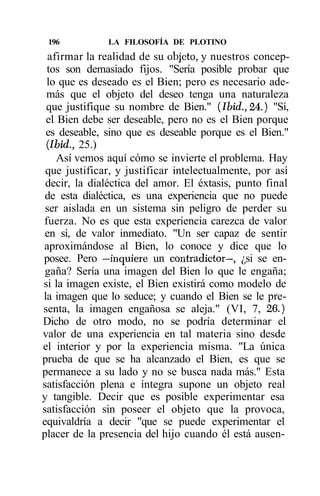 196          LA FILOSOFÍA DE PLOTINO
  afirmar la realidad de su objeto, y nuestros concep-
 tos son demasiado fijos. "Sería posible probar que
 lo que es deseado es el Bien; pero es necesario ade-
 más que el objeto del deseo tenga una naturaleza
 que justifique su nombre de Bien." (Ibid., 24.) "Sí,
 el Bien debe ser deseable, pero no es el Bien porque
 es deseable, sino que es deseable porque es el Bien."
 (Ibid., 25.)
    Así vemos aquí cómo se invierte el problema. Hay
 que justificar, y justificar intelectualmente, por así
 decir, la dialéctica del amor. El éxtasis, punto final
 de esta dialéctica, es una experiencia que no puede
 ser aislada en un sistema sin peligro de perder su
fuerza. No es que esta experiencia carezca de valor
 en sí, de valor inmediato. "Un ser capaz de sentir
aproximándose al Bien, lo conoce y dice que lo
posee. Pero —inquiere un contradictor—, ¿si se en-
 gaña? Sería una imagen del Bien lo que le engaña;
si la imagen existe, el Bien existirá como modelo de
la imagen que lo seduce; y cuando el Bien se le pre-
senta, la imagen engañosa se aleja." (VI, 7, 26.)
Dicho de otro modo, no se podría determinar el
valor de una experiencia en tal materia sino desde
el interior y por la experiencia misma. "La única
prueba de que se ha alcanzado el Bien, es que se
permanece a su lado y no se busca nada más." Esta
satisfacción plena e íntegra supone un objeto real
y tangible. Decir que es posible experimentar esa
satisfacción sin poseer el objeto que la provoca,
equivaldría a decir "que se puede experimentar el
placer de la presencia del hijo cuando él está ausen-
 
