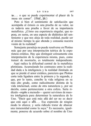 LO   UNO                    197

 te... o que se puede experimentar el placer de la
 mesa sin comer". (Ibid., 26.)
    Pero si bien el sentimiento de satisfacción que
 acompaña al éxtasis es una prueba de su valor, no
 es todavía una prueba a favor de su importancia
 metafísica. ¿Cómo esa experiencia singular, que re-
 posa, en suma, en una especie de dialéctica del sen-
 timiento y que nos aleja de toda realidad, puede ser
 al mismo tiempo la que ahonda y consuma nuestra
 visión de la realidad?
    Semejante paradoja no puede resolverse en Plotino
 más que por una interpretación teórica de la expe-
 riencia extática. Hay que distinguir celosamente esta
 interpretación de la experiencia misma, pues, como
 trataré de mostrarlo, es totalmente independiente.
    Aquí radica la dificultad central de la metafísica
plotiniana. Acumulando los contrastes entre la reali-
dad dada a la inteligencia y la realidad ilimitada en
que se pierde el amor extático, pareciera que Plotino
corta toda ligadura entre la primera y la segunda, y
que, por lo tanto, concibe la vida religiosa en su
más alto grado, como radicalmente distinta de la
vida intelectual, como de otra naturaleza y, por así
decirlo, como perteneciente a otra esfera. Sería ri-
dículo —repite a menudo— querer servirnos de nues-
tra inteligencia para determinar la naturaleza de lo
Uno. "Decir que está más allá del ser no es decir
que está aquí o allá... Esa expresión de ningún
modo lo abarca; y sería ridículo tratar de abarcar
una inmensidad como la suya." Es necesario, igual-
mente, ponerse de acuerdo sobre el nombre de Uno
 
