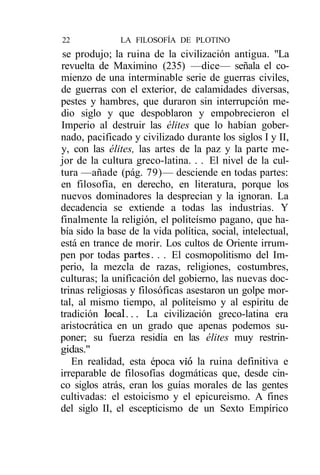 22             LA FILOSOFÍA DE PLOTINO
 se produjo; la ruina de la civilización antigua. "La
revuelta de Maximino (235) —dice— señala el co-
mienzo de una interminable serie de guerras civiles,
de guerras con el exterior, de calamidades diversas,
pestes y hambres, que duraron sin interrupción me-
dio siglo y que despoblaron y empobrecieron el
Imperio al destruir las élites que lo habían gober-
nado, pacificado y civilizado durante los siglos I y II,
y, con las élites, las artes de la paz y la parte me-
jor de la cultura greco-latina. . . El nivel de la cul-
tura —añade (pág. 79)— desciende en todas partes:
en filosofía, en derecho, en literatura, porque los
nuevos dominadores la desprecian y la ignoran. La
decadencia se extiende a todas las industrias. Y
finalmente la religión, el politeísmo pagano, que ha-
bía sido la base de la vida política, social, intelectual,
está en trance de morir. Los cultos de Oriente irrum-
pen por todas partes. . . El cosmopolitismo del Im-
perio, la mezcla de razas, religiones, costumbres,
culturas; la unificación del gobierno, las nuevas doc-
trinas religiosas y filosóficas asestaron un golpe mor-
tal, al mismo tiempo, al politeísmo y al espíritu de
tradición local... La civilización greco-latina era
aristocrática en un grado que apenas podemos su-
poner; su fuerza residía en las élites muy restrin-
gidas."
   En realidad, esta época vio la ruina definitiva e
irreparable de filosofías dogmáticas que, desde cin-
co siglos atrás, eran los guías morales de las gentes
cultivadas: el estoicismo y el epicureismo. A fines
del siglo II, el escepticismo de un Sexto Empírico
 