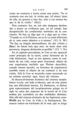 199
                      LO UN O
 como un contacto y hasta como una unión. "Es el
 contacto con esa luz, la visión que (el alma) tiene
 de ella, no gracias a otra luz, sino a esa misma luz
que le da la visión." (Ibid.)
   Pero contacto, luz, no son sino imágenes destina-
das a poner en evidencia que, en tal estado, han
desaparecido las condiciones normales de la con-
ciencia. No hay ya algo que ve y algo que es visto.
"Cuando se ve lo Primero, no se lo ve como diferente
de sí, sino como idéntico a sí mismo." (VI, 9, 10.)
"No hay ya ningún intermediario; los dos (Alma y
Dios) no hacen más que uno; en tanto dura esta
presencia, ninguna distinción es posible." (VI, 7, 34.)
   En el capítulo precedente, lo Uno se nos apareció
como principio de la razón, como fermento de la
vida intelectual. Aquí se nos aparece como lo con-
trario de esa vida, como puro irracional, objeto de
una experiencia inefable que Plotino describirá,
cuando intente hacerlo, en términos de experiencia
sensible como el objeto de un contacto o de una
visión. Allá lo Uno se mostraba como encerrado en
un sistema racional; aquí, fuera del sistema.
   El desenvolvimiento histórico del sistema neopla-
tónico revela, con toda evidencia, que en este punto
hay una dificultad interna. En Damascio, el último
gran representante del neoplatonismo griego en el
siglo vi, estos dos aspectos de la teoría de lo Uno
acaban por escindirse en dos realidades distintas.
Más allá del sistema trinitario de las hipóstasis cons-
tituido por lo Uno, la Vida y la Inteligencia, Da-
mascio colocó un trasfondo de lo real, que se niega
 