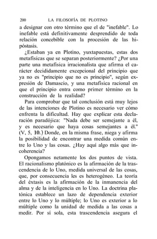 200          LA FILOSOFÍA DE PLOTINO
a designar con otro término que el de "inefable". Lo
inefable está definitivamente desprendido de toda
relación concebible con la procesión de las hi-
póstasis.
   ¿Estaban ya en Plotino, yuxtapuestas, estas dos
metafísicas que se separan posteriormente? ¿Por una
parte una metafísica irracionalista que afirma el ca-
rácter decididamente excepcional del principio que
ya no es "principio que no es principio", según ex-
presión de Damascio, y una metafísica racional en
que el principio entra como primer término en la
construcción de la realidad?
   Para comprobar que tal conclusión está muy lejos
de las intenciones de Plotino es necesario ver cómo
enfrenta la dificultad. Hay que explicar esta decla-
ración paradójica: "Nada debe ser semejante a él,
y es necesario que haya cosas semejantes a él."
(V, 5, 10.) Donde, en la misma frase, niega y afirma
la posibilidad de encontrar una medida común en-
tre lo Uno y las cosas. ¿Hay aquí algo más que in-
coherencia?
   Opongamos netamente los dos puntos de vista.
El racionalismo platónico es la afirmación de la tras-
cendencia de lo Uno, medida universal de las cosas,
que, por consecuencia les es heterogéneo. La teoría
del éxtasis es la afirmación de la inmanencia del
alma y de la inteligencia en lo Uno. La doctrina pla-
tónica establece un lazo de dependencia exterior
entre lo Uno y lo múltiple; lo Uno es exterior a lo
múltiple como la unidad de medida a las cosas a
medir. Por sí sola, esta trascendencia asegura el
 
