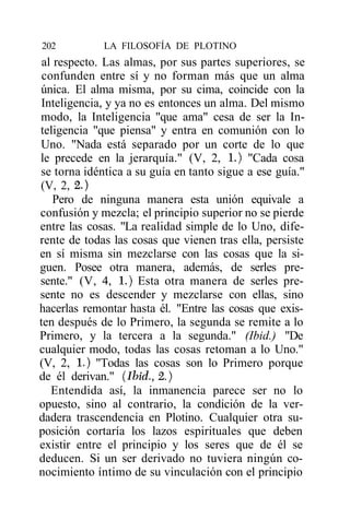 202          LA FILOSOFÍA DE PLOTINO
 al respecto. Las almas, por sus partes superiores, se
 confunden entre sí y no forman más que un alma
única. El alma misma, por su cima, coincide con la
Inteligencia, y ya no es entonces un alma. Del mismo
modo, la Inteligencia "que ama" cesa de ser la In-
teligencia "que piensa" y entra en comunión con lo
Uno. "Nada está separado por un corte de lo que
le precede en la jerarquía." (V, 2, 1.) "Cada cosa
se torna idéntica a su guía en tanto sigue a ese guía."
(V, 2, 2.)
    Pero de ninguna manera esta unión equivale a
confusión y mezcla; el principio superior no se pierde
entre las cosas. "La realidad simple de lo Uno, dife-
rente de todas las cosas que vienen tras ella, persiste
en sí misma sin mezclarse con las cosas que la si-
guen. Posee otra manera, además, de serles pre-
sente." (V, 4, 1.) Esta otra manera de serles pre-
sente no es descender y mezclarse con ellas, sino
hacerlas remontar hasta él. "Entre las cosas que exis-
ten después de lo Primero, la segunda se remite a lo
Primero, y la tercera a la segunda." (Ibid.) "De
cualquier modo, todas las cosas retoman a lo Uno."
(V, 2, 1.) "Todas las cosas son lo Primero porque
de él derivan." (Ibid., 2.)
   Entendida así, la inmanencia parece ser no lo
opuesto, sino al contrario, la condición de la ver-
dadera trascendencia en Plotino. Cualquier otra su-
posición cortaría los lazos espirituales que deben
existir entre el principio y los seres que de él se
deducen. Si un ser derivado no tuviera ningún co-
nocimiento íntimo de su vinculación con el principio
 