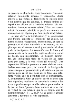 LO U N O                   203
se perdería en el infinito, como la materia. No es una
relación puramente externa y cognoscible desde
afuera la que funda la deducción; no existen cosas
y un espíritu que las conozca. El trabajo íntimo del
espíritu no difiere de la realidad misma: "El pen-
samiento hace que los seres existan." Pero ese conoci-
miento íntimo del principio no puede ser sino una co-
municación con el principio. Sólo puede ser el éxtasis.
   De aquí deriva la significación y la importancia
que Plotino concede al fenómeno del éxtasis. La
forma extraña, excepcional, momentánea, en que se
presenta en el alma vinculada a un cuerpo, no im-
pide que sea el estado normal y necesario del alma
y de la inteligencia. La comunión con lo Uno y el
pensamiento de lo múltiple, tanto de derecho como
de hecho, son inseparables. En tiempos diferen-
tes, ¿la Inteligencia tiene la visión de los seres
parte por parte, y la otra visión (el éxtasis)? Una
exposición didáctica presenta a estas visiones como
hechos sucesivos, pero, en realidad, la Inteligencia
posee siempre el pensamiento y el estado en que no
piensa, pero en el que tiene de lo Uno una dife-
rente visión que la permitida por el pensamiento.
Al contemplar lo Uno, en efecto, posee los seres que
éste engendra; mediante su conciencia conoce a los
seres engendrados que en ella existen, pues verlos es
lo que se llama 'pensar'. Pero también ve a lo Uno
en virtud de esa potencia que le es propia, que le
permite pensar." (VI, 7, 35. ) 6 Así es como el éxtasis
consuma y fecunda la vida espiritual.
 6
     Cf. En. V, 3, 7.
 