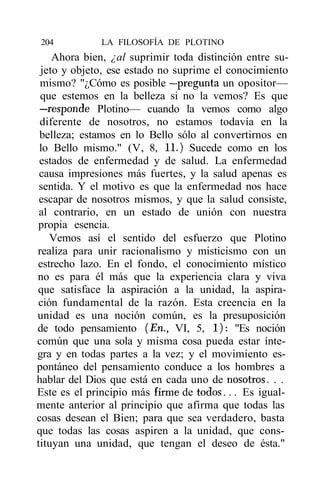204          LA FILOSOFÍA DE PLOTINO
    Ahora bien, ¿al suprimir toda distinción entre su-
 jeto y objeto, ese estado no suprime el conocimiento
 mismo? "¿Cómo es posible —pregunta un opositor—
 que estemos en la belleza si no la vemos? Es que
 —responde Plotino— cuando la vemos como algo
 diferente de nosotros, no estamos todavía en la
 belleza; estamos en lo Bello sólo al convertirnos en
 lo Bello mismo." (V, 8, 11.) Sucede como en los
 estados de enfermedad y de salud. La enfermedad
 causa impresiones más fuertes, y la salud apenas es
 sentida. Y el motivo es que la enfermedad nos hace
 escapar de nosotros mismos, y que la salud consiste,
 al contrario, en un estado de unión con nuestra
propia esencia.
   Vemos así el sentido del esfuerzo que Plotino
realiza para unir racionalismo y misticismo con un
estrecho lazo. En el fondo, el conocimiento místico
no es para él más que la experiencia clara y viva
que satisface la aspiración a la unidad, la aspira-
ción fundamental de la razón. Esta creencia en la
unidad es una noción común, es la presuposición
de todo pensamiento (En., VI, 5, 1): "Es noción
común que una sola y misma cosa pueda estar ínte-
gra y en todas partes a la vez; y el movimiento es-
pontáneo del pensamiento conduce a los hombres a
hablar del Dios que está en cada uno de nosotros. . .
Este es el principio más firme de todos... Es igual-
mente anterior al principio que afirma que todas las
cosas desean el Bien; para que sea verdadero, basta
que todas las cosas aspiren a la unidad, que cons-
tituyan una unidad, que tengan el deseo de ésta."
 