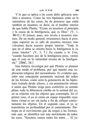 LO U N O                     205
     Y lo que se aplica a las cosas debe aplicarse tam-
 bién a nosotros. Como las tres hipóstasis están en la
 naturaleza de las cosas, ha de pensarse que están
 también en nosotros, es decir, en el hombre interior
 de que habla Platón. "Existe en nosotros el principio
 y la causa de la Inteligencia, que es Dios." (V, 1,
 10-11.) El éxtasis, pues, nos revela a nosotros mis-
 mos. De un modo general, orientarnos hacia el prin-
 cipio superior no es salir de nosotros mismos sino
 volvernos hacia nuestro propio interior. "Todo lo
 que en el alma se orienta hacia la Inteligencia le es
 como interior." (V, 3, 7.) En cuanto a lo Uno,
 "cuando hacemos uso de la Inteligencia pura, vemos
 que él está en la intimidad misma de la Inteligen-
 cia." (Ibid., 14.)
    Aún faltaría investigar por qué Plotino se planteó
 de este modo el problema, por qué intentó esta ex-
plicación religiosa del racionalismo. Es evidente que,
entre una concepción puramente racional del orden
de las formas, como sería la generación de las hipós-
tasis tomada desde afuera, y esa penetración íntima
o unión que Plotino exige para conferirle su sentido
pleno, toda la diferencia estriba en la actitud del yo,
en su relación con los objetos que contempla. En el
primer caso, el yo es como un espejo impasible cuya
única virtud es ser sin tacha a fin de reflejar correc-
tamente los objetos. En el segundo caso, el yo se
transforma en profundidad por el conocimiento. Par-
ticipa en el movimiento que da origen a las formas;
más aun, se identifica con este movimiento de todos
los seres. "Nosotros somos todos los seres... El yo
 