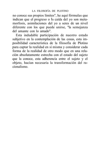 LA FILOSOFÍA DE PLOTINO
no conoce sus propios límites", he aquí fórmulas que
indican que el progreso o la caída del yo son meta-
morfosis, asimilaciones del yo a seres de un nivel
diferente con los que puede unirse, "la semejanza
del amante con lo amado".
   Esta indudable participación de nuestro estado
subjetivo en la contemplación de las cosas, esta im-
posibilidad característica de la filosofía de Plotino
para captar la realidad en sí misma y considerar cada
forma de la realidad de otro modo que en una rela-
ción absolutamente estrecha con el estado del sujeto
que la conoce, esta adherencia entre el sujeto y el
objeto, hacían necesaria la transformación del ra-
cionalismo.
 