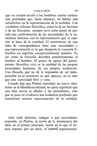 CONCLUSIÓN                      209
  que su creador reveló a los hombres ciertas tenden-
  cias profundas que, hasta entonces, no habían sido
  satisfechas en la representación de la realidad. Una
  verdadera reforma filosófica, como la de un Sócrates
  o de un Descartes, siempre tuvo como punto de par-
  tida una confrontación de las necesidades de la na-
 turaleza humana con la representación que el espí-
 ritu se hace de la realidad. El sentimiento de una
 falta de correspondencia entre esas necesidades y
.esa representación es lo que despierta la vocación fi-
 losófica en espíritus excepcionalmente dotados. Es
 así como la filosofía descubre paulatinamente el
 hombre al hombre. El punto de apoyo del pensa-
 miento filosófico vivo es la realidad de las propias
 necesidades humanas, de sus propias tendencias.
 Una filosofía que no dé la impresión de ser indis-
 pensable en el momento en que aparece, no es más
 que una curiosidad fútil y vana.
     Cuando dije que Plotino introdujo un nuevo idea-
 lismo en la filosofía occidental, no quise significar que
 una idea nueva se añadió a las precedentes, sino
 que se puso en evidencia una tendencia profunda que
 transformó nuestra representación de la realidad.




   Ante todo debemos indagar a qué necesidades
responde, en Plotino, la teoría de la inmanencia del
alma en el primer principio, teoría en la que el éx-
tasis impone, por así decir, el "control experimental.
 
