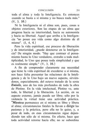 CONCLUSIÓN                     211
 toda el alma y toda la Inteligencia. Es entonces
 cuando se basta a sí misma y no busca nada más."
 (V, 3, 16.)
    Ni la Inteligencia ni el alma son, pues, cosas u
 objetos exteriores. Son las etapas de un alma que
progresa hacia su interioridad, hacia su autonomía
y hacia su libertad. Aquel que arriba a la Inteligen-
 cia "no posee esa vida como algo distinto de él
mismo". (I, 4, 4.)
   Pero la vida espiritual, ese proceso de liberación
y de interioridad, ¿puede detenerse en la Inteligen-
cia? De ningún modo. "Hay que contraer el pensa-
miento hasta lo Uno verdadero, extraño a toda mul-
tiplicidad, lo Uno que posee toda simplicidad y que
es realmente simple." (V, 3, 16.)
   A fin de comprender claramente esa necesidad
que tiene la vida espiritual de excederse a sí misma,
nos hace falta presentar las relaciones de la Inteli-
gencia y de lo Uno bajo un nuevo aspecto, sirvién-
donos, especialmente, del octavo tratado de la sexta
Enéada, uno de los más profundos de toda la obra
de Plotino. En la vida intelectual, Plotino ve, ante
todo, la libertad y la liberación. La acción, en su
aspecto externo, jamás puede ser libre; sólo por la
violencia la virtud tiene una actividad práctica.
"Mientras permanece en sí misma es libre y libera
al alma; circunstancias fatales la llevan a dirigir las
pasiones y la práctica, pero ella no lo quiso, y, a
pesar de todo, en esas circunstancias sigue depen-
diendo tan sólo de sí misma. En efecto, hace que
toda actividad retorne hacia ella; no se subordina
 