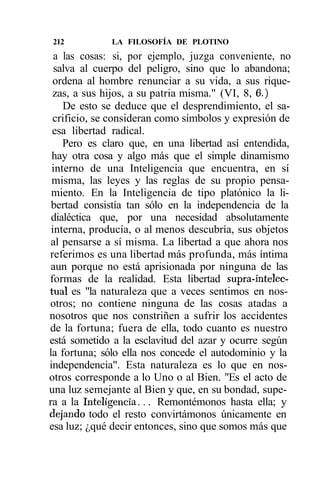 212          LA FILOSOFÍA DE PLOTINO
  a las cosas: si, por ejemplo, juzga conveniente, no
  salva al cuerpo del peligro, sino que lo abandona;
 ordena al hombre renunciar a su vida, a sus rique-
 zas, a sus hijos, a su patria misma." (VI, 8, 6.)
    De esto se deduce que el desprendimiento, el sa-
 crificio, se consideran como símbolos y expresión de
 esa libertad radical.
    Pero es claro que, en una libertad así entendida,
 hay otra cosa y algo más que el simple dinamismo
 interno de una Inteligencia que encuentra, en sí
 misma, las leyes y las reglas de su propio pensa-
 miento. En la Inteligencia de tipo platónico la li-
 bertad consistía tan sólo en la independencia de la
 dialéctica que, por una necesidad absolutamente
 interna, producía, o al menos descubría, sus objetos
 al pensarse a sí misma. La libertad a que ahora nos
referimos es una libertad más profunda, más íntima
 aun porque no está aprisionada por ninguna de las
formas de la realidad. Esta libertad supra-intelec-
tual es "la naturaleza que a veces sentimos en nos-
otros; no contiene ninguna de las cosas atadas a
nosotros que nos constriñen a sufrir los accidentes
de la fortuna; fuera de ella, todo cuanto es nuestro
está sometido a la esclavitud del azar y ocurre según
la fortuna; sólo ella nos concede el autodominio y la
independencia". Esta naturaleza es lo que en nos-
otros corresponde a lo Uno o al Bien. "Es el acto de
una luz semejante al Bien y que, en su bondad, supe-
ra a la Inteligencia... Remontémonos hasta ella; y
dejando todo el resto convirtámonos únicamente en
esa luz; ¿qué decir entonces, sino que somos más que
 
