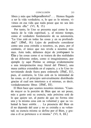 CONCLUSIÓN                   213
 libres y más que independientes?. . . Hemos llegado
 a ser la vida verdadera; o, lo que es lo mismo, vi-
 vimos en esa vida que nada posee que no sea úni-
 camente ella." (VI, 8, 15.)
    Por tanto, lo Uno se presenta aquí como la sus-
 tancia de la vida espiritual, y, al mismo tiempo,
 como el verdadero fundamento de su autonomía.
 "Lo Uno está en todas las cosas y en su profundi-
 dad." (Ibid., 18.) Lejos de podérselo considerar
 como una cosa extraña a nosotros, es, pues, por el
 contrario, el único que nos revela a nosotros mis-
mos. Ante todo, debemos dejar de yuxtaponer lo
Uno y las cosas como si se tratara de dos realidades
de un diferente orden, como si imagináramos, por
ejemplo (y aquí Plotino se entrega evidentemente
a una interpretación muy literal del Timeo}, una
masa caótica extendida en el espacio, y a lo Uno in-
terviniendo desde fuera para ordenarla (Ibid., 11),
pues, al contrario, lo Uno está en la intimidad de
las cosas, es el principio universalmente distribuido
gracias al cual son interiores a sí mismas, es decir,
verdaderamente libres (Ibid., 13).
    El Bien hace que seamos nosotros mismos. "Cuan-
do mayor es la porción de Bien que un ser posee,
más a gusto está su esencia, más próxima está de
lo que quiere ser, al punto de que no forma sino
una y la misma cosa con su voluntad y que su vo-
luntad la hace existir. . . La presencia del Bien en
él no depende del azar y no es extraña a su volun-
tad; su esencia misma se define por el Bien, y gra-
cias a él se pertenece a sí misma." (VI, 8, 13.)
 