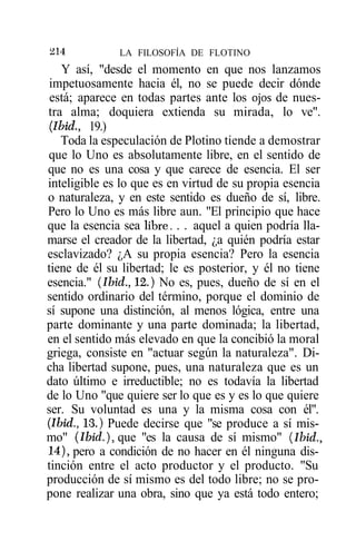 ^14           LA FILOSOFÍA DE FLOTINO
   Y así, "desde el momento en que nos lanzamos
 impetuosamente hacia él, no se puede decir dónde
 está; aparece en todas partes ante los ojos de nues-
tra alma; doquiera extienda su mirada, lo ve".
(Ibid., 19.)
   Toda la especulación de Plotino tiende a demostrar
que lo Uno es absolutamente libre, en el sentido de
que no es una cosa y que carece de esencia. El ser
inteligible es lo que es en virtud de su propia esencia
o naturaleza, y en este sentido es dueño de sí, libre.
Pero lo Uno es más libre aun. "El principio que hace
que la esencia sea libre. . . aquel a quien podría lla-
marse el creador de la libertad, ¿a quién podría estar
esclavizado? ¿A su propia esencia? Pero la esencia
tiene de él su libertad; le es posterior, y él no tiene
esencia." (Ibid., 12.) No es, pues, dueño de sí en el
sentido ordinario del término, porque el dominio de
sí supone una distinción, al menos lógica, entre una
parte dominante y una parte dominada; la libertad,
en el sentido más elevado en que la concibió la moral
griega, consiste en "actuar según la naturaleza". Di-
cha libertad supone, pues, una naturaleza que es un
dato último e irreductible; no es todavía la libertad
de lo Uno "que quiere ser lo que es y es lo que quiere
ser. Su voluntad es una y la misma cosa con él".
(Ibid., 13.) Puede decirse que "se produce a sí mis-
mo" (Ibid.), que "es la causa de sí mismo" (Ibid.,
14), pero a condición de no hacer en él ninguna dis-
tinción entre el acto productor y el producto. "Su
producción de sí mismo es del todo libre; no se pro-
pone realizar una obra, sino que ya está todo entero;
 
