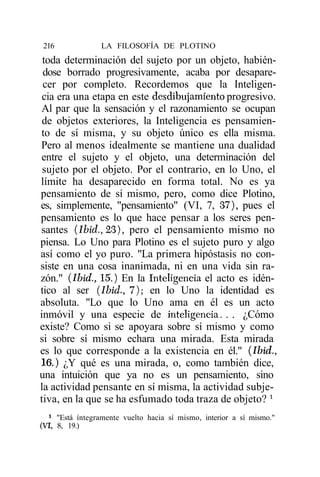 216              LA FILOSOFÍA DE PLOTINO
 toda determinación del sujeto por un objeto, habién-
 dose borrado progresivamente, acaba por desapare-
 cer por completo. Recordemos que la Inteligen-
 cia era una etapa en este desdibujamiento progresivo.
Al par que la sensación y el razonamiento se ocupan
 de objetos exteriores, la Inteligencia es pensamien-
to de sí misma, y su objeto único es ella misma.
Pero al menos idealmente se mantiene una dualidad
entre el sujeto y el objeto, una determinación del
 sujeto por el objeto. Por el contrario, en lo Uno, el
límite ha desaparecido en forma total. No es ya
pensamiento de sí mismo, pero, como dice Plotino,
es, simplemente, "pensamiento" (VI, 7, 37), pues el
pensamiento es lo que hace pensar a los seres pen-
santes (Ibid., 23), pero el pensamiento mismo no
piensa. Lo Uno para Plotino es el sujeto puro y algo
así como el yo puro. "La primera hipóstasis no con-
siste en una cosa inanimada, ni en una vida sin ra-
zón." (Ibid., 15.) En la Inteligencia el acto es idén-
tico al ser (Ibid., 7); en lo Uno la identidad es
absoluta. "Lo que lo Uno ama en él es un acto
inmóvil y una especie de inteligencia. . . ¿Cómo
existe? Como si se apoyara sobre sí mismo y como
si sobre sí mismo echara una mirada. Esta mirada
es lo que corresponde a la existencia en él." (Ibid.,
16.) ¿Y qué es una mirada, o, como también dice,
una intuición que ya no es un pensamiento, sino
la actividad pensante en sí misma, la actividad subje-
tiva, en la que se ha esfumado toda traza de objeto? l
  1
     "Está íntegramente vuelto hacia sí mismo, interior a sí mismo."
(VI, 8, 19.)
 