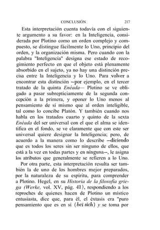 CONCLUSIÓN                     217
    Esta interpretación cuenta todavía con el siguien-
 te argumento a su favor: en la Inteligencia, consi-
 derada por Plotino como un orden complejo y com-
 puesto, se distingue fácilmente lo Uno, principio del
 orden, y la organización misma. Pero cuando con la
 palabra "Inteligencia" designa ese estado de reco-
 gimiento perfecto en que el objeto está plenamente
 absorbido en el sujeto, ya no hay una distinción pre-
 cisa entre la Inteligencia y lo Uno. Para .volver a
 encontrar esta distinción —por ejemplo, en el tercer
tratado de la quinta Enéada— Plotino se ve obli-
 gado a pasar subrepticiamente de la segunda con-
cepción a la primera, y oponer lo Uno menos al
pensamiento de sí mismo que al orden inteligible,
tal como lo concibe Platón. Y también cuando nos
habla en los tratados cuarto y quinto de la sexta
Enéada del ser universal con el que el alma se iden-
tifica en el fondo, se ve claramente que con este ser
universal quiere designar la Inteligencia; pero, de
acuerdo a la manera como lo describe —diciendo
que es todos los seres sin ser ninguno de ellos, que
está a la vez en todas partes y en ninguna—, le asigna
los atributos que generalmente se refieren a lo Uno.
   Por otra parte, esta interpretación resulta ser tam-
bién la de uno de los hombres mejor preparados,
por la naturaleza de su espíritu, para comprender
a Plotino. Hegel, en su Historia de la filosofía grie-
ga (Werke, vol. XV, pág. 41), respondiendo a los
reproches de quienes hacen de Plotino un místico
entusiasta, dice que, para él, el éxtasis era "puro
pensamiento que es en sí (bei sich) y se toma por
 
