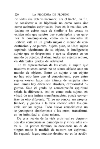 220          LA FILOSOFÍA DE PLOTINO
 de todas sus determinaciones; era el hecho, en fin,
 de considerar a las hipóstasis no como cosas sino
 como actitudes espirituales. Pues en la realidad ver-
 dadera no existe nada de similar a las cosas; no
 existen más que sujetos que contemplan y en quie-
 nes la contemplación, como en la mónadas de
 Leibniz, está en un grado mayor o menor de con-
 centración y de pureza. Sujeto puro, lo Uno; sujeto
 separado idealmente de su objeto, la Inteligencia;
 sujeto que se desparrama y que se dispersa en un
mundo de objetos, el Alma; todos son sujetos activos,
en diferentes grados de actividad.
    En tal representación de las cosas, el sujeto que
nosotros mismos somos no se siente aislado ante un
mundo de objetos. Entre un sujeto y un objeto
no hay otro lazo que el conocimiento, pero entre
sujetos existen lazos más íntimos de simpatía inte-
rior. Jamás hay diferencia absoluta, exterioridad ri-
gurosa. Sólo el grado de concentración espiritual
señala la diferencia. Así es como cada sujeto, en
virtud de una íntima transformación, puede conver-
tirse en otro diferente. "El yo no conoce sus propios
límites", y gracias a la vida interior salva los que
creía ser los suyos. Todo nuevo conocimiento no
se yuxtapone simplemente a los otros; transforma
en su intimidad al alma misma.
   De esta noción de la vida espiritual se despren-
den dos consecuencias paradójicas y vinculadas en-
tre sí. En primer término, la conciencia no es de
ningún modo la medida de nuestro ser espiritual.
En segundo lugar, nuestro destino no es la acción
 