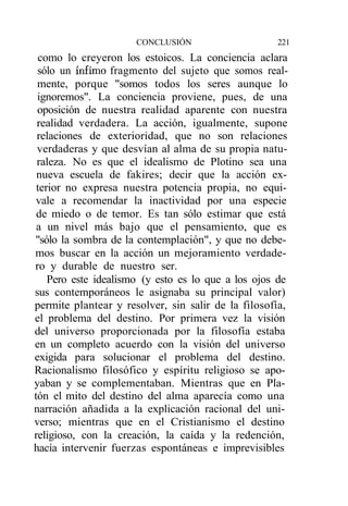 CONCLUSIÓN                    221
  como lo creyeron los estoicos. La conciencia aclara
 sólo un ínfimo fragmento del sujeto que somos real-
 mente, porque "somos todos los seres aunque lo
 ignoremos". La conciencia proviene, pues, de una
 oposición de nuestra realidad aparente con nuestra
 realidad verdadera. La acción, igualmente, supone
 relaciones de exterioridad, que no son relaciones
 verdaderas y que desvían al alma de su propia natu-
 raleza. No es que el idealismo de Plotino sea una
 nueva escuela de fakires; decir que la acción ex-
 terior no expresa nuestra potencia propia, no equi-
 vale a recomendar la inactividad por una especie
 de miedo o de temor. Es tan sólo estimar que está
 a un nivel más bajo que el pensamiento, que es
"sólo la sombra de la contemplación", y que no debe-
mos buscar en la acción un mejoramiento verdade-
ro y durable de nuestro ser.
    Pero este idealismo (y esto es lo que a los ojos de
sus contemporáneos le asignaba su principal valor)
permite plantear y resolver, sin salir de la filosofía,
el problema del destino. Por primera vez la visión
del universo proporcionada por la filosofía estaba
en un completo acuerdo con la visión del universo
exigida para solucionar el problema del destino.
Racionalismo filosófico y espíritu religioso se apo-
yaban y se complementaban. Mientras que en Pla-
tón el mito del destino del alma aparecía como una
narración añadida a la explicación racional del uni-
verso; mientras que en el Cristianismo el destino
religioso, con la creación, la caída y la redención,
hacía intervenir fuerzas espontáneas e imprevisibles
 