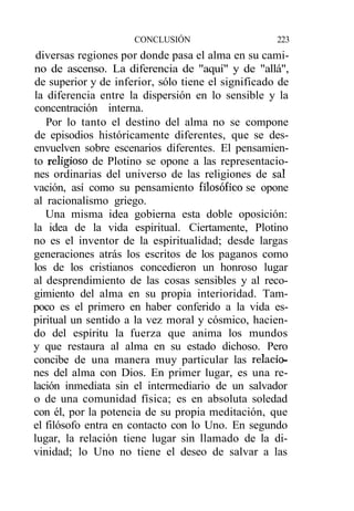 CONCLUSIÓN                     223
 diversas regiones por donde pasa el alma en su cami-
no de ascenso. La diferencia de "aquí" y de "allá",
de superior y de inferior, sólo tiene el significado de
la diferencia entre la dispersión en lo sensible y la
concentración interna.
   Por lo tanto el destino del alma no se compone
de episodios históricamente diferentes, que se des-
envuelven sobre escenarios diferentes. El pensamien-
to religioso de Plotino se opone a las representacio-
nes ordinarias del universo de las religiones de sal
vación, así como su pensamiento filosófico se opone
al racionalismo griego.
   Una misma idea gobierna esta doble oposición:
la idea de la vida espiritual. Ciertamente, Plotino
no es el inventor de la espiritualidad; desde largas
generaciones atrás los escritos de los paganos como
los de los cristianos concedieron un honroso lugar
al desprendimiento de las cosas sensibles y al reco-
gimiento del alma en su propia interioridad. Tam-
poco es el primero en haber conferido a la vida es-
piritual un sentido a la vez moral y cósmico, hacien-
do del espíritu la fuerza que anima los mundos
y que restaura al alma en su estado dichoso. Pero
concibe de una manera muy particular las relacio-
nes del alma con Dios. En primer lugar, es una re-
lación inmediata sin el intermediario de un salvador
o de una comunidad física; es en absoluta soledad
con él, por la potencia de su propia meditación, que
el filósofo entra en contacto con lo Uno. En segundo
lugar, la relación tiene lugar sin llamado de la di-
vinidad; lo Uno no tiene el deseo de salvar a las
 