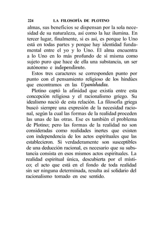 224          LA FILOSOFÍA DE PLOTINO
 almas, sus beneficios se dispensan por la sola nece-
 sidad de su naturaleza, así como la luz ilumina. En
 tercer lugar, finalmente, si es así, es porque lo Uno
 está en todas partes y porque hay identidad funda-
 mental entre el yo y lo Uno. El alma encuentra
 a lo Uno en lo más profundo de sí misma como
 sujeto puro que hace de ella una substancia, un ser
 autónomo e independiente.
   Estos tres caracteres se corresponden punto por
punto con el pensamiento religioso de los hindúes
que encontramos en las Upanishadas.
   Plotino captó la afinidad que existía entre esta
concepción religiosa y el racionalismo griego. Su
idealismo nació de esta relación. La filosofía griega
buscó siempre una expresión de la necesidad racio-
nal, según la cual las formas de la realidad proceden
las unas de las otras. Ese es también el problema
de Plotino; pero las formas de la realidad no son
consideradas como realidades inertes que existen
con independencia de los actos espirituales que las
establecieron. Si verdaderamente son susceptibles
de una deducción racional, es necesario que su subs-
tancia consista en esos mismos actos espirituales. La
realidad espiritual única, descubierta por el místi-
co; el acto que está en el fondo de toda realidad
sin ser ninguna determinada, resulta así solidario del
racionalismo tomado en ese sentido.
 