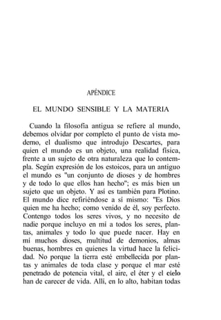 APÉNDICE

   EL MUNDO SENSIBLE Y LA MATERIA

   Cuando la filosofía antigua se refiere al mundo,
debemos olvidar por completo el punto de vista mo-
derno, el dualismo que introdujo Descartes, para
quien el mundo es un objeto, una realidad física,
frente a un sujeto de otra naturaleza que lo contem-
pla. Según expresión de los estoicos, para un antiguo
el mundo es "un conjunto de dioses y de hombres
y de todo lo que ellos han hecho"; es más bien un
sujeto que un objeto. Y así es también para Plotino.
El mundo dice refiriéndose a sí mismo: "Es Dios
quien me ha hecho; como venido de él, soy perfecto.
Contengo todos los seres vivos, y no necesito de
nadie porque incluyo en mí a todos los seres, plan-
tas, animales y todo lo que puede nacer. Hay en
mí muchos dioses, multitud de demonios, almas
buenas, hombres en quienes la virtud hace la felici-
dad. No porque la tierra esté embellecida por plan-
tas y animales de toda clase y porque el mar esté
penetrado de potencia vital, el aire, el éter y el cielo
han de carecer de vida. Allí, en lo alto, habitan todas
 