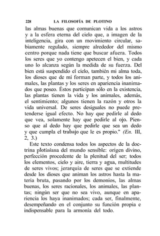 228          LA FILOSOFÍA DE PLOTINO
 las almas buenas que comunican vida a los astros
 y a la esfera eterna del cielo que, a imagen de la
 inteligencia, gira con un movimiento circular, sa-
 biamente regulado, siempre alrededor del mismo
 centro porque nada tiene que buscar afuera. Todos
 los seres que yo contengo apetecen el bien, y cada
 uno lo alcanza según la medida de su fuerza. Del
 bien está suspendido el cielo, también mi alma toda,
 los dioses que de mí forman parte, y todos los ani-
 males, las plantas y los seres en apariencia inanima-
 dos que poseo. Éstos participan sólo en la existencia,
las plantas tienen la vida y los animales, además,
 el sentimiento; algunos tienen la razón y otros la
vida universal. De seres desiguales no puede pre-
tenderse igual efecto. No hay que pedirle al dedo
 que vea, solamente hay que pedirle al ojo. Pien-
so que al dedo hay que pedirle que sea un dedo
y que cumpla el trabajo que le es propio." (En. III,
2, 3.)
   Este texto condensa todos los aspectos de la doc-
trina plotiniana del mundo sensible: origen divino,
perfección procedente de la plenitud del ser; todos
los elementos, cielo y aire, tierra y agua, multitudes
de seres vivos; jerarquía de seres que se extiende
desde los dioses que animan los astros hasta la ma-
teria bruta, pasando por los demonios, las almas
buenas, los seres racionales, los animales, las plan-
tas; ningún ser que no sea vivo, aunque en apa-
riencia los haya inanimados; cada ser, finalmente,
desempeñando en el conjunto su función propia e
indispensable para la armonía del todo.
 