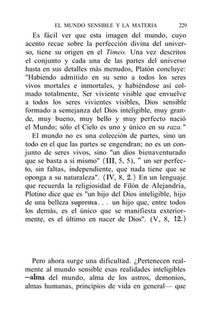 EL MUNDO SENSIBLE Y LA MATERIA            229
   Es fácil ver que esta imagen del mundo, cuyo
acento recae sobre la perfección divina del univer-
so, tiene su origen en el Timeo. Una vez descritos
el conjunto y cada una de las partes del universo
hasta en sus detalles más menudos, Platón concluye:
"Habiendo admitido en su seno a todos los seres
vivos mortales e inmortales, y habiéndose así col-
mado totalmente, Ser viviente visible que envuelve
a todos los seres vivientes visibles, Dios sensible
formado a semejanza del Dios inteligible, muy gran-
de, muy bueno, muy bello y muy perfecto nació
el Mundo; sólo el Cielo es uno y único en su raza."
   El mundo no es una colección de partes, sino un
todo en el que las partes se engendran; no es un con-
junto de seres vivos, sino "un dios bienaventurado
que se basta a sí mismo" (III, 5, 5), " un ser perfec-
to, sin faltas, independiente, que nada tiene que se
oponga a su naturaleza". (IV, 8, 2.) En un lenguaje
que recuerda la religiosidad de Filón de Alejandría,
Plotino dice que es "un hijo del Dios inteligible, hijo
de una belleza suprema. . . un hijo que, entre todos
los demás, es el único que se manifiesta exterior-
mente, es el último en nacer de Dios". (V, 8, 12.)




  Pero ahora surge una dificultad. ¿Pertenecen real-
mente al mundo sensible esas realidades inteligibles
—alma del mundo, alma de los astros, demonios,
almas humanas, principios de vida en general— que
 