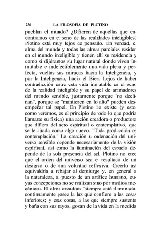 230          LA FILOSOFÍA DE PLOTINO
pueblan el mundo? ¿Difieren de aquellas que en-
contramos en el seno de las realidades inteligibles?
Plotino está muy lejos de pensarlo. En verdad, el
alma del mundo y todas las almas parciales residen
en el mundo inteligible y tienen allí su residencia y
como si dijéramos su lugar natural donde viven in-
mutable e indefectiblemente una vida plena y per-
fecta, vueltas sus miradas hacia la Inteligencia, y
por la Inteligencia, hacia el Bien. Lejos de haber
contradicción entre esta vida inmutable en el seno
de la realidad inteligible y su papel de animadores
del mundo sensible, justamente porque "no decli-
nan", porque se "mantienen en lo alto" pueden des-
empeñar tal papel. En Plotino no existe (y esto,
como veremos, es el principio de todo lo que podría
llamarse su física) una acción creadora o productora
que difiera del acto espiritual o contemplativo, que
se le añada como algo nuevo. "Toda producción es
contemplación." La creación u ordenación del uni-
verso sensible depende necesariamente de la visión
espiritual, así como la iluminación del espacio de-
pende de la sola presencia del sol. Plotino no cree
que el orden del universo sea el resultado de un
designio o de una voluntad reflexiva. Creerlo así
equivaldría a rebajar al demiurgo y, en general a
la naturaleza, al puesto de un artífice humano, cu-
yas concepciones no se realizan sino por medios me-
cánicos. El alma creadora "siempre está iluminada,
continuamente posee la luz que confiere a las cosas
inferiores; y esas cosas, a las que siempre sustenta
y baña con sus rayos, gozan de la vida en la medida
 