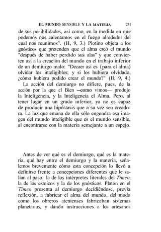EL MUNDO SENSIBLE Y LA MATEílIA            231
de sus posibilidades, así como, en la medida en que
podemos nos calentamos en el fuego alrededor del
cual nos reunimos". (II, 9, 3.) Plotino objeta a los
gnósticos que pretenden que el alma creó el mundo
"después de haber perdido sus alas" y que convier-
ten así a la creación del mundo en el trabajo inferior
de un demiurgo malo: "Decaer así es (para el alma)
olvidar los inteligibles; y si los hubiera olvidado,
¿cómo hubiera podido crear el mundo?" (II, 9, 4.)
   La acción del demiurgo no difiere, pues, de la
acción por la que el Bien —como vimos— produjo
la Inteligencia, y la Inteligencia el Alma. Pero, al
tener lugar en un grado inferior, ya no es capaz
de producir una hipóstasis que a su vez sea creado-
ra. La luz que emana de ella sólo engendra esa ima-
gen del mundo inteligible que es el mundo sensible,
al encontrarse con la materia semejante a un espejo.




   Antes de ver qué es el demiurgo, qué es la mate-
ria, qué hay entre el demiurgo y la materia, seña-
lemos brevemente cómo esta concepción lo llevó a
definirse frente a concepciones diferentes que le sa-
lían al paso: la de los intérpretes literales del Timeo,
la de los estoicos y la de los gnósticos. Platón en el
Timeo presenta al demiurgo decidiéndose, previa
reflexión, a fabricar el alma del mundo, del modo
como los obreros atenienses fabricaban sistemas
planetarios, y dando instrucciones a los artesanos
 