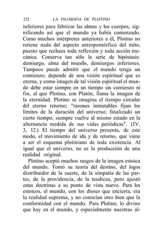 232          LA FILOSOFÍA DE PLOTINO
inferiores para fabricar las almas y los cuerpos, sig-
nificando así que el mundo ya había comenzado.
Como muchos intérpretes anteriores a él, Plotino no
retiene nada del aspecto antropomórfico del mito,
puesto que rechaza toda reflexión y toda acción me-
cánica. Conserva tan sólo la serie de hipóstasis:
demiurgo, alma del mundo, demiurgos inferiores.
Tampoco puede admitir que el mundo tenga un
comienzo; depende de una visión espiritual que es
eterna, y como imagen de tal visión espiritual el mun-
do debe estar siempre en un tiempo sin comienzo ni
fin, al que Plotino, con Platón, llama la imagen de
la eternidad. Plotino se imagina el tiempo circular
del eterno retorno; "razones inmutables fijan los
límites de la duración del universo; finalizado un
cierto tiempo, siempre vuelve al mismo estado en la
alternancia medida de sus vidas periódicas". (IV,
3, 12.) El tiempo del universo presenta, de este
modo, el movimiento de ida y de retorno, que viene
a ser el esquema plotiniano de toda existencia. Al
igual que el universo, no es la producción de una
realidad original.
   Plotino aceptó muchos rasgos de la imagen estoica
del mundo. Tomó su teoría del destino, del logos
distribuidor de la suerte, de la simpatía de las par-
tes, de la providencia, de la teodicea, pero ajustó
estas doctrinas a su punto de vista nuevo. Para los
estoicos, el mundo, con los dioses que encierra, era
la realidad suprema, y no conocían otro bien que la
conformidad con el mundo. Para Plotino, lo divino
que hay en el mundo, y especialmente nuestras al-
 