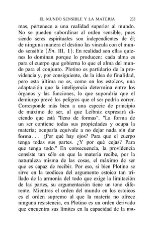 EL MUNDO SENSIBLE Y LA MATERIA            233
mas, pertenece a una realidad superior al mundo.
No se pueden subordinar al orden sensible, pues
siendo seres espirituales son independientes de él;
de ninguna manera el destino las vincula con el mun-
do sensible (En. III, 1). En realidad son ellas quie-
nes lo dominan porque lo producen: cada alma es
para el cuerpo que gobierna lo que el alma del mun-
do para el conjunto. Plotino es partidario de la pro-
videncia y, por consiguiente, de la idea de finalidad,
pero esta última no es, como en los estoicos, una
adaptación que la inteligencia determina entre los
órganos y las funciones, lo que supondría que el
demiurgo prevé los peligros que el ser podría correr.
Corresponde más bien a una especie de principio
de máximo de ser, al que Leibniz expresará di-
ciendo que está "lleno de formas". "La forma de
un ser contiene todas sus propiedades y ocupa la
materia; ocuparla equivale a no dejar nada sin dar
forma. . . ¿Por qué hay ojos? Para que el cuerpo
tenga todas sus partes. ¿Y por qué cejas? Para
que tenga todo." En consecuencia, la providencia
consiste tan sólo en que la materia recibe, por la
naturaleza misma de las cosas, el máximo de ser
que es capaz de recibir. Por eso, si bien Plotino se
sirve en la teodicea del argumento estoico tan tri-
llado de la armonía del todo que exige la limitación
de las partes, su argumentación tiene un tono dife-
rente. Mientras el orden del mundo en los estoicos
es el orden supremo al que la materia no ofrece
ninguna resistencia, en Plotino es un orden derivado
que encuentra sus límites en la capacidad de la ma-
 