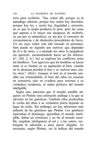234          LA FILOSOFÍA DE PLOTINO
teria para recibirlo: "hay orden allí, porque se lo
introdujo; además, porque hay orden hay desorden,
porque hay ley y razón hay ilegalidad y sinrazón;
no es que lo mejor produzca lo peor, pero las cosas
que aspiran a lo mejor son incapaces de recibirlo,
ya sea por su naturaleza, ya sea por el concurso de
circunstancias y de obstáculos procedentes de fuera.
Un ser cuyo orden está sólo tomado en préstamo,
bien puede no lograrlo por motivos que dependen
de él o de otros; y a menudo los otros lo perjudican
sin quererlo, encaminándolo hacia un fin diferen-
te". (III, 2, 4.) Así se explican los conflictos entre
los hombres: "Los agravios que los hombres se hacen
entre sí se fundan en su aspiración al bien; cuando
no lo alcanzan pierden el tino y se vuelven unos con-
tra otros." (Ibid.) Aunque el mal en el mundo sen-
sible sea irremediable, el bien del sabio no consiste
en someterse sino en evadirse para retornar a su
verdadera residencia, al orden perfecto del mundo
inteligible.
   Según esto, pareciera que el mundo sensible ad-
quiere en Plotino una coloración análoga a la que se
advierte en los gnósticos. También ellos predicaban
la vuelta del alma a su verdadera patria dejando su
lugar de exilio. Sin embargo, no hay adversario más
ardiente de los gnósticos que Plotino. Los gnósticos
injuriaban al demiurgo, ignoraban el mundo inteli-
gible, daban un comienzo y un fin al mundo sensi-
ble, negaban inteligencia al sol y a los astros, res-
tringían la salvación a unos pocos elegidos. Es
necesario, según Plotino, ver la belleza del mundo
 