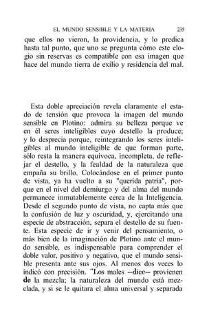 EL MUNDO SENSIBLE Y LA MATERIA           235
que ellos no vieron, la providencia, y lo predica
hasta tal punto, que uno se pregunta cómo este elo-
gio sin reservas es compatible con esa imagen que
hace del mundo tierra de exilio y residencia del mal.




   Esta doble apreciación revela claramente el esta-
do de tensión que provoca la imagen del mundo
sensible en Plotino: admira su belleza porque ve
en él seres inteligibles cuyo destello la produce;
y lo desprecia porque, reintegrando los seres inteli-
gibles al mundo inteligible de que forman parte,
sólo resta la manera equívoca, incompleta, de refle-
jar el destello, y la fealdad de la naturaleza que
empaña su brillo. Colocándose en el primer punto
de vista, ya ha vuelto a su "querida patria", por-
que en el nivel del demiurgo y del alma del mundo
permanece inmutablemente cerca de la Inteligencia.
Desde el segundo punto de vista, no capta más que
la confusión de luz y oscuridad, y, ejercitando una
especie de abstracción, separa el destello de su fuen-
te. Esta especie de ir y venir del pensamiento, o
más bien de la imaginación de Plotino ante el mun-
do sensible, es indispensable para comprender el
doble valor, positivo y negativo, que el mundo sensi-
ble presenta ante sus ojos. Al menos dos veces lo
indicó con precisión. "Los males —dice— provienen
de la mezcla; la naturaleza del mundo está mez-
clada, y si se le quitara el alma universal y separada
 