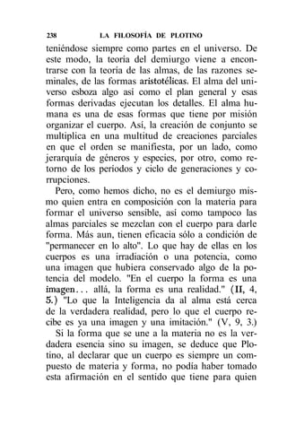 238          LA FILOSOFÍA DE PLOTINO
teniéndose siempre como partes en el universo. De
este modo, la teoría del demiurgo viene a encon-
trarse con la teoría de las almas, de las razones se-
minales, de las formas aristotélicas. El alma del uni-
verso esboza algo así como el plan general y esas
formas derivadas ejecutan los detalles. El alma hu-
mana es una de esas formas que tiene por misión
organizar el cuerpo. Así, la creación de conjunto se
multiplica en una multitud de creaciones parciales
en que el orden se manifiesta, por un lado, como
jerarquía de géneros y especies, por otro, como re-
torno de los períodos y ciclo de generaciones y co-
rrupciones.
   Pero, como hemos dicho, no es el demiurgo mis-
mo quien entra en composición con la materia para
formar el universo sensible, así como tampoco las
almas parciales se mezclan con el cuerpo para darle
forma. Más aun, tienen eficacia sólo a condición de
"permanecer en lo alto". Lo que hay de ellas en los
cuerpos es una irradiación o una potencia, como
una imagen que hubiera conservado algo de la po-
tencia del modelo. "En el cuerpo la forma es una
imagen... allá, la forma es una realidad." (II, 4,
5.) "Lo que la Inteligencia da al alma está cerca
de la verdadera realidad, pero lo que el cuerpo re-
cibe es ya una imagen y una imitación." (V, 9, 3.)
   Si la forma que se une a la materia no es la ver-
dadera esencia sino su imagen, se deduce que Plo-
tino, al declarar que un cuerpo es siempre un com-
puesto de materia y forma, no podía haber tomado
esta afirmación en el sentido que tiene para quien
 